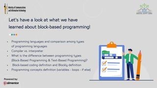 Let's have a look at what we have
learned about block-based programming!
 Programming languages and comparison among types
of programming languages
 Compiler vs. interpreter
 What is the difference between programming types
(Block-Based Programming & Text-Based Programming)?
 Block-based coding definition and Blockly definition
 Programming concepts definition (variables - loops - if else)
 