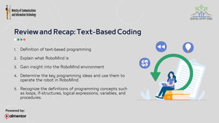 1. Definition of text-based programming
2. Explain what RoboMind is
3. Gain insight into the RoboMind environment
4. Determine the key programming ideas and use them to
operate the robot in RoboMind.
5. Recognize the definitions of programming concepts such
as loops, if-structures, logical expressions, variables, and
procedures.
 