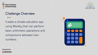 Challenge Overview
Create a simple calculator app
using Blockly that can perform
basic arithmetic operations and
comparisons between two
numbers.
 