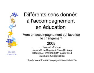MELS-UQTR
DFTPS-DGFJ-DR
Louise Lafortune
Université du Québec à Trois-Rivières
Téléphone : 819-376-5011 poste 3644
louise.lafortune@uqtr.ca
http://www.uqtr.ca/accompagnement-recherche
2008
Différents sens donnés
à l'accompagnement
en éducation
Vers un accompagnement qui favorise
le changement
 