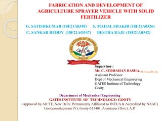 FABRICATION AND DEVELOPMENT OF
AGRICULTURE SPRAYER VEHICLE WITH SOLID
FERTILIZER
G. SATISHKUMAR (18F21A0348) S. MAHAL SHAKIR (18F21A0326)
C. SANKAR REDDY (18F21AO347) BESTHA RAJU (18F21A0342)
Supervisor :
Mr. C. SUBHAHAN BASHA, M. Tech, (Ph. D.)
Assistant Professor
Dept of Mechanical Engineering
GATES Institute of Technology
Gooty
Department of Mechanical Engineering
GATES INSTITUTE OF TECHNOLOGY: GOOTY
(Approved by AICTE, New Delhi, Permanently Affiliated to JNTUA & Accredited by NAAC)
Gootyanantapuram (V), Gooty-515401, Anantapur (Dist.), A.P.
 