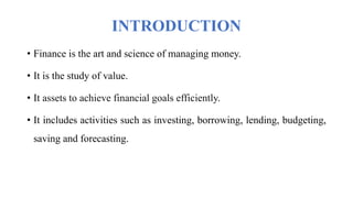 INTRODUCTION
• Finance is the art and science of managing money.
• It is the study of value.
• It assets to achieve financial goals efficiently.
• It includes activities such as investing, borrowing, lending, budgeting,
saving and forecasting.
 