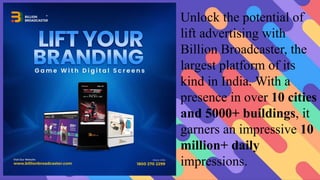 Unlock the potential of
lift advertising with
Billion Broadcaster, the
largest platform of its
kind in India. With a
presence in over 10 cities
and 5000+ buildings, it
garners an impressive 10
million+ daily
impressions.
 