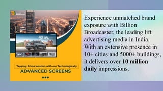 Experience unmatched brand
exposure with Billion
Broadcaster, the leading lift
advertising media in India.
With an extensive presence in
10+ cities and 5000+ buildings,
it delivers over 10 million
daily impressions.
 