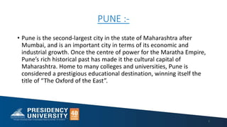 PUNE :-
• Pune is the second-largest city in the state of Maharashtra after
Mumbai, and is an important city in terms of its economic and
industrial growth. Once the centre of power for the Maratha Empire,
Pune’s rich historical past has made it the cultural capital of
Maharashtra. Home to many colleges and universities, Pune is
considered a prestigious educational destination, winning itself the
title of “The Oxford of the East”.
2
 
