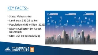 KEY FACTS:-
• State: Maharashtra
• Land area: 331.26 sq km
• Population: 6.99 million (2022)
• District Collector: Dr. Rajesh
Deshmukh
• GDP: US$ 69 billion (2021)
3
 