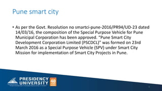 Pune smart city
4
• As per the Govt. Resolution no smartci-pune-2016/PR94/UD-23 dated
14/03/16, the composition of the Special Purpose Vehicle for Pune
Municipal Corporation has been approved. “Pune Smart City
Development Corporation Limited (PSCDCL)” was formed on 23rd
March 2016 as a Special Purpose Vehicle (SPV) under Smart City
Mission for implementation of Smart City Projects in Pune.
 