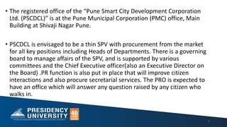 • The registered office of the “Pune Smart City Development Corporation
Ltd. (PSCDCL)” is at the Pune Municipal Corporation (PMC) office, Main
Building at Shivaji Nagar Pune.
• PSCDCL is envisaged to be a thin SPV with procurement from the market
for all key positions including Heads of Departments. There is a governing
board to manage affairs of the SPV, and is supported by various
committees and the Chief Executive officer(also an Executive Director on
the Board) .PR function is also put in place that will improve citizen
interactions and also procure secretarial services. The PRO is expected to
have an office which will answer any question raised by any citizen who
walks in.
5
 
