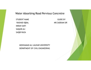 Water Absorbing Road Pervious Concretre
STUDENT NAME GUIDE BY
RASHAD IQBAL MR.SADDAM SIR
IMRAN SAIFI
SAQUIB ALI
SAQIB RAZA
MOHHAMAD ALI JAUHAR UNIVERSITY
DEPARTMENT OF CIVIL ENGINEERING
 