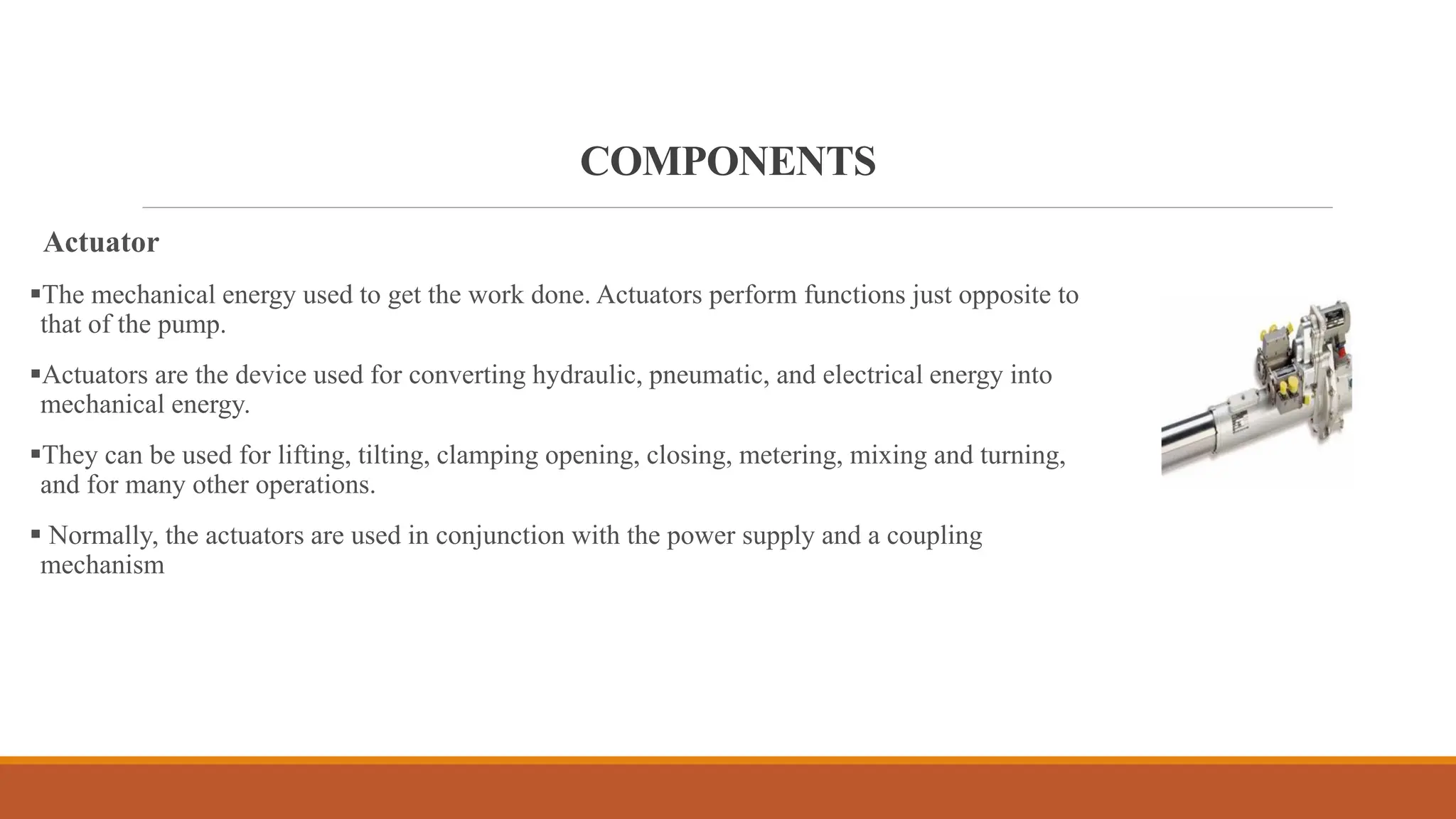 COMPONENTS
Actuator
▪The mechanical energy used to get the work done. Actuators perform functions just opposite to
that of the pump.
▪Actuators are the device used for converting hydraulic, pneumatic, and electrical energy into
mechanical energy.
▪They can be used for lifting, tilting, clamping opening, closing, metering, mixing and turning,
and for many other operations.
▪ Normally, the actuators are used in conjunction with the power supply and a coupling
mechanism
 