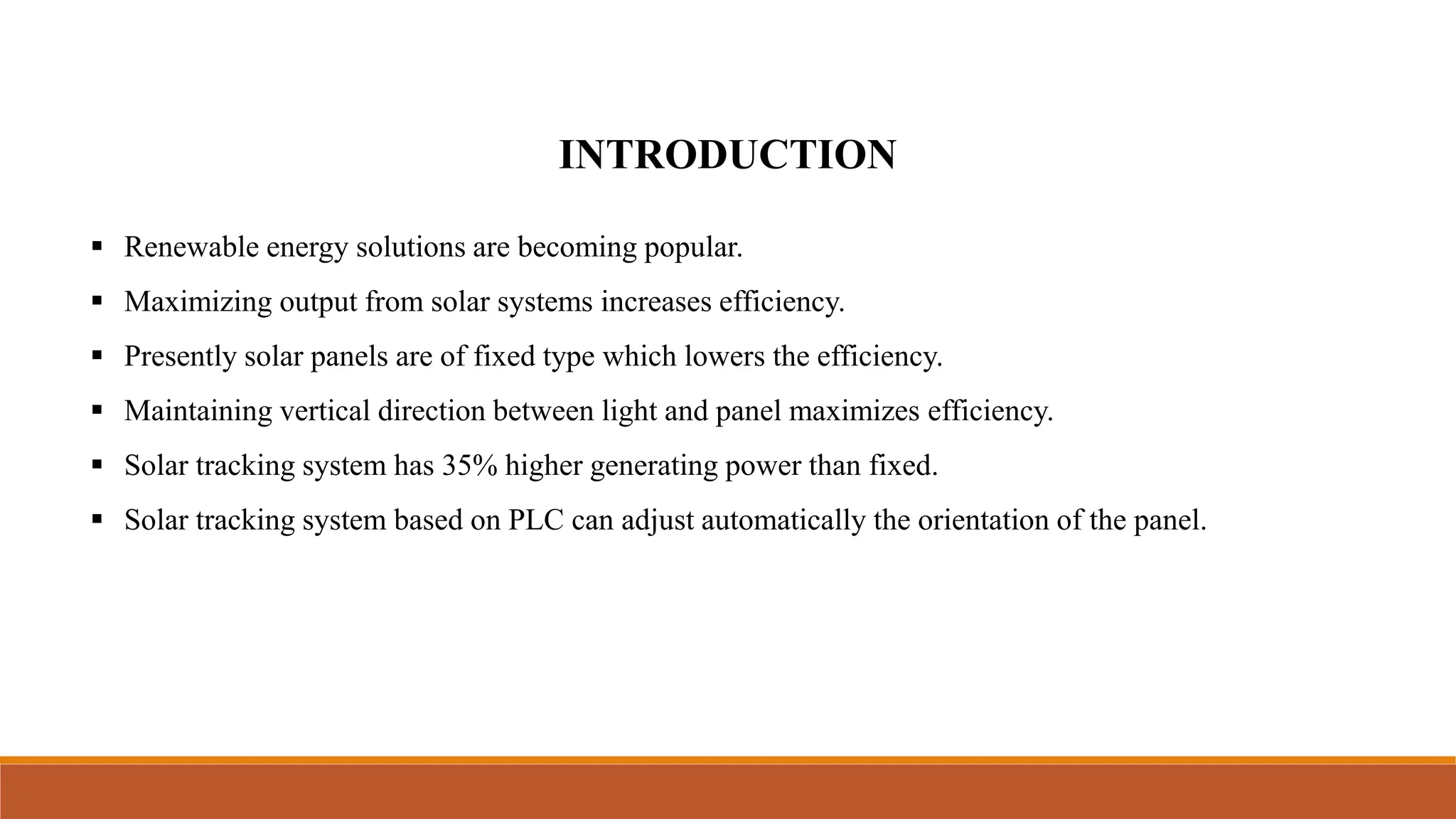 INTRODUCTION
▪ Renewable energy solutions are becoming popular.
▪ Maximizing output from solar systems increases efficiency.
▪ Presently solar panels are of fixed type which lowers the efficiency.
▪ Maintaining vertical direction between light and panel maximizes efficiency.
▪ Solar tracking system has 35% higher generating power than fixed.
▪ Solar tracking system based on PLC can adjust automatically the orientation of the panel.
 