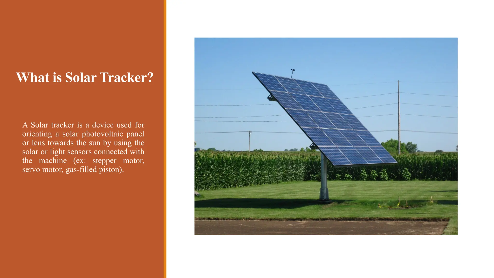 What is Solar Tracker?
A Solar tracker is a device used for
orienting a solar photovoltaic panel
or lens towards the sun by using the
solar or light sensors connected with
the machine (ex: stepper motor,
servo motor, gas-filled piston).
 
