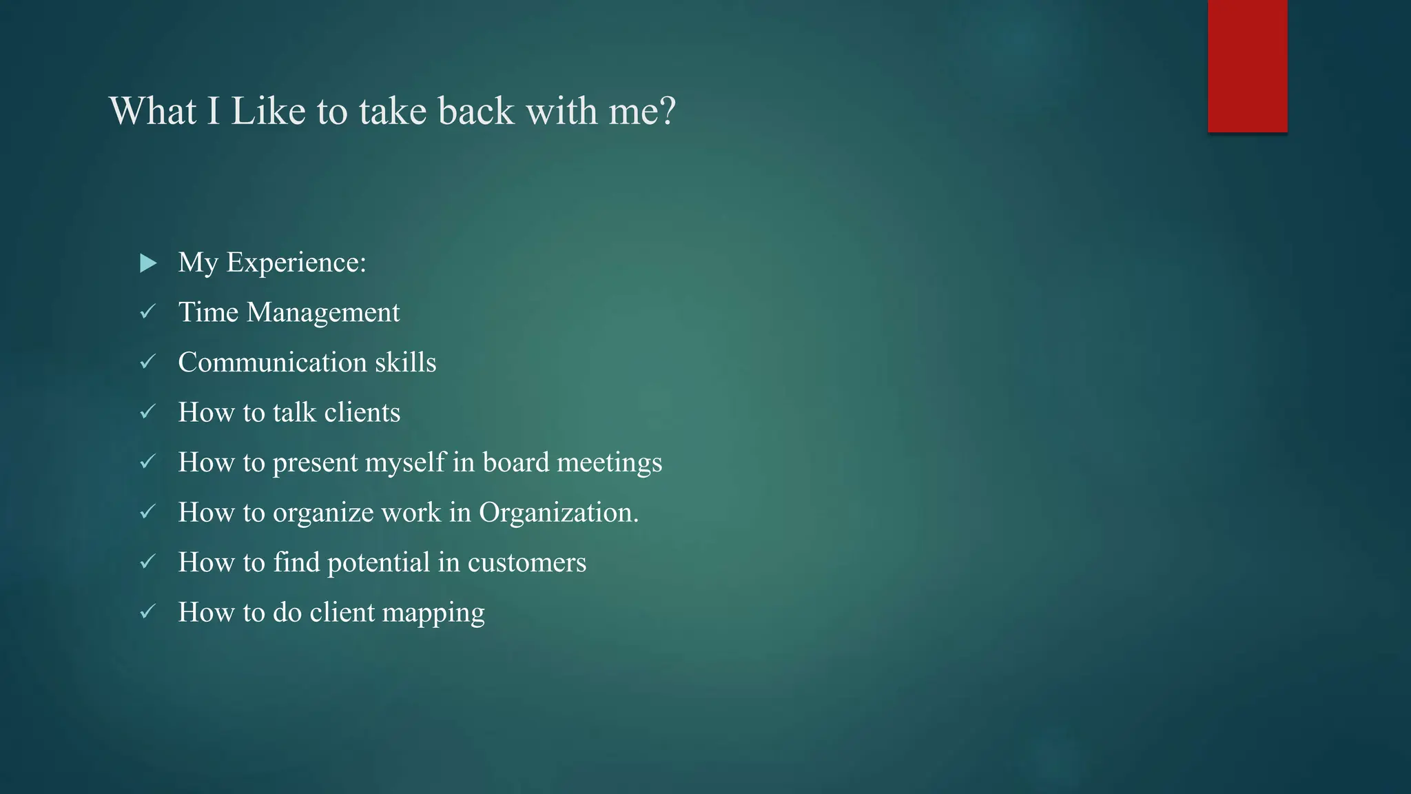 What I Like to take back with me?
 My Experience:
 Time Management
 Communication skills
 How to talk clients
 How to present myself in board meetings
 How to organize work in Organization.
 How to find potential in customers
 How to do client mapping
 