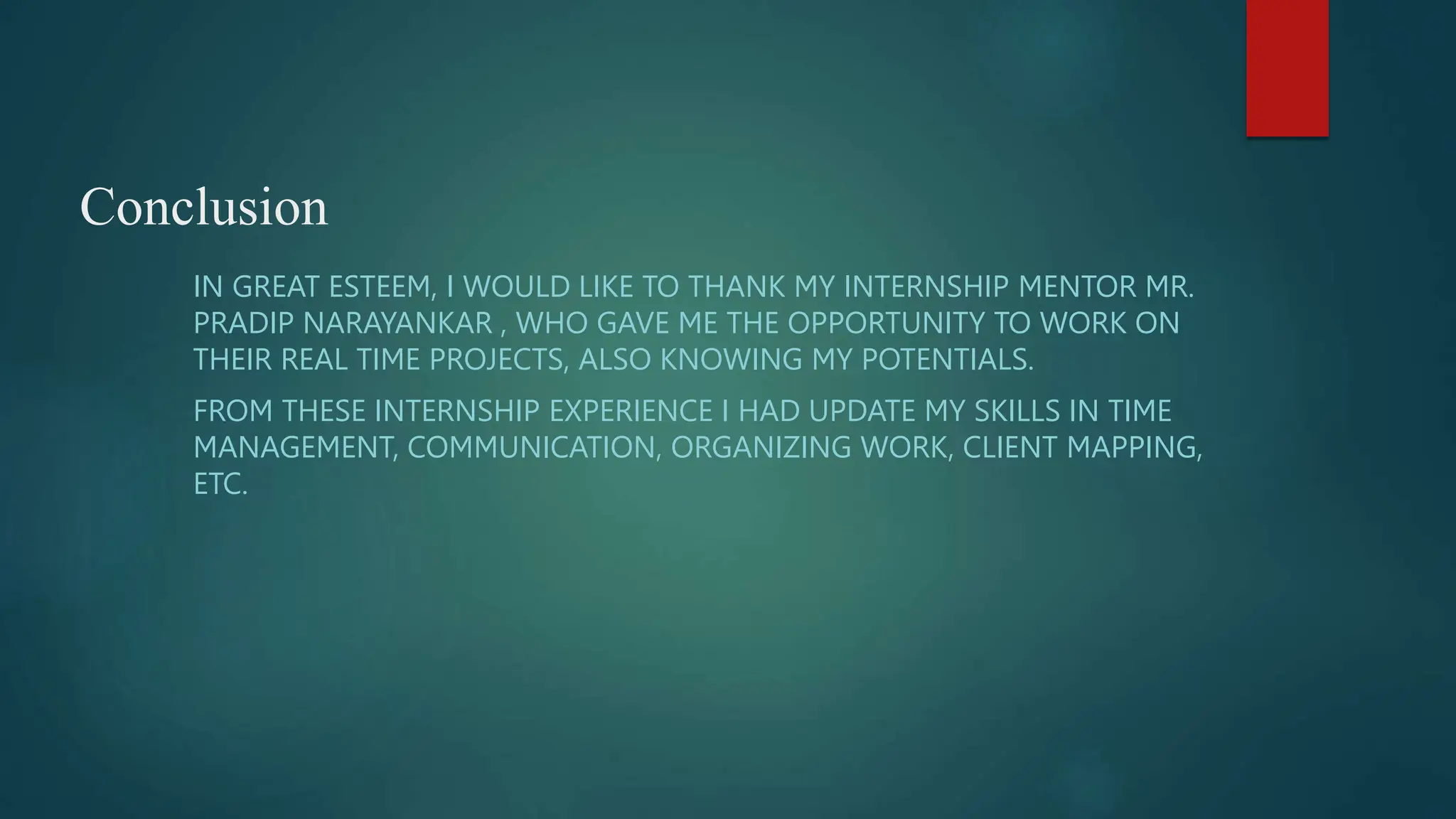 Conclusion
IN GREAT ESTEEM, I WOULD LIKE TO THANK MY INTERNSHIP MENTOR MR.
PRADIP NARAYANKAR , WHO GAVE ME THE OPPORTUNITY TO WORK ON
THEIR REAL TIME PROJECTS, ALSO KNOWING MY POTENTIALS.
FROM THESE INTERNSHIP EXPERIENCE I HAD UPDATE MY SKILLS IN TIME
MANAGEMENT, COMMUNICATION, ORGANIZING WORK, CLIENT MAPPING,
ETC.
 