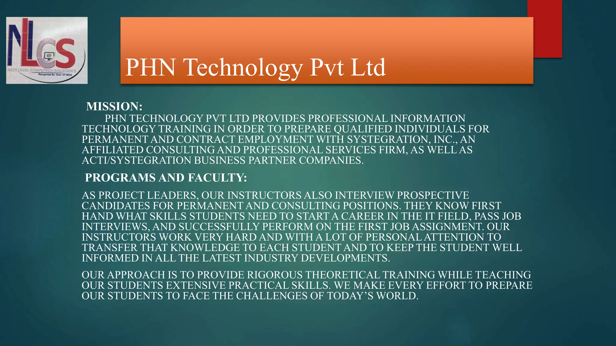 PHN Technology Pvt Ltd
MISSION:
PHN TECHNOLOGY PVT LTD PROVIDES PROFESSIONAL INFORMATION
TECHNOLOGY TRAINING IN ORDER TO PREPARE QUALIFIED INDIVIDUALS FOR
PERMANENT AND CONTRACT EMPLOYMENT WITH SYSTEGRATION, INC., AN
AFFILIATED CONSULTING AND PROFESSIONAL SERVICES FIRM, AS WELLAS
ACTI/SYSTEGRATION BUSINESS PARTNER COMPANIES.
PROGRAMS AND FACULTY:
AS PROJECT LEADERS, OUR INSTRUCTORS ALSO INTERVIEW PROSPECTIVE
CANDIDATES FOR PERMANENTAND CONSULTING POSITIONS. THEY KNOW FIRST
HAND WHAT SKILLS STUDENTS NEED TO START A CAREER IN THE IT FIELD, PASS JOB
INTERVIEWS, AND SUCCESSFULLY PERFORM ON THE FIRST JOB ASSIGNMENT. OUR
INSTRUCTORS WORK VERY HARD AND WITH A LOT OF PERSONALATTENTION TO
TRANSFER THAT KNOWLEDGE TO EACH STUDENTAND TO KEEP THE STUDENT WELL
INFORMED IN ALL THE LATEST INDUSTRY DEVELOPMENTS.
OUR APPROACH IS TO PROVIDE RIGOROUS THEORETICAL TRAINING WHILE TEACHING
OUR STUDENTS EXTENSIVE PRACTICAL SKILLS. WE MAKE EVERY EFFORT TO PREPARE
OUR STUDENTS TO FACE THE CHALLENGES OF TODAY’S WORLD.
 