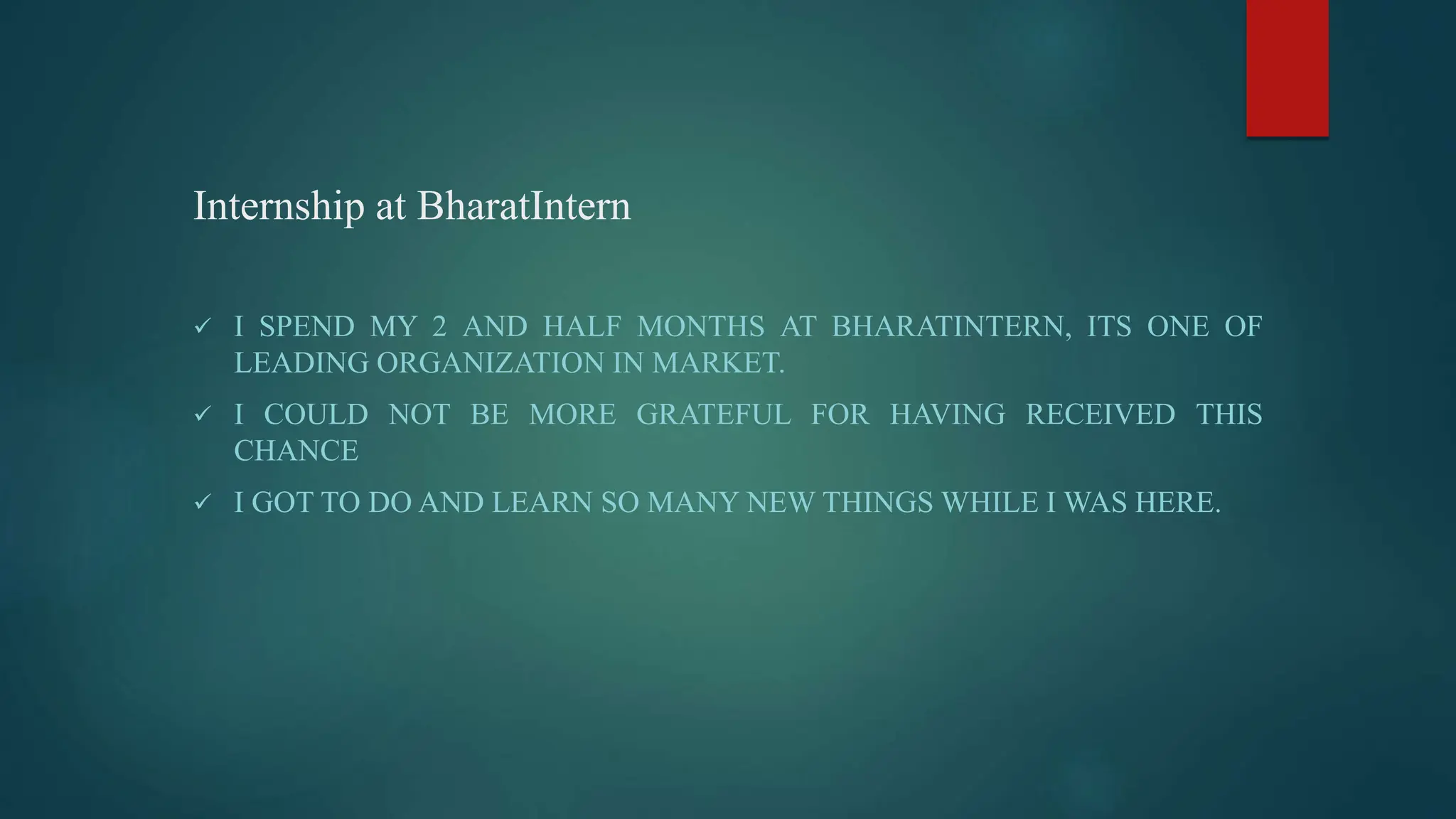 Internship at BharatIntern
 I SPEND MY 2 AND HALF MONTHS AT BHARATINTERN, ITS ONE OF
LEADING ORGANIZATION IN MARKET.
 I COULD NOT BE MORE GRATEFUL FOR HAVING RECEIVED THIS
CHANCE
 I GOT TO DO AND LEARN SO MANY NEW THINGS WHILE I WAS HERE.
 