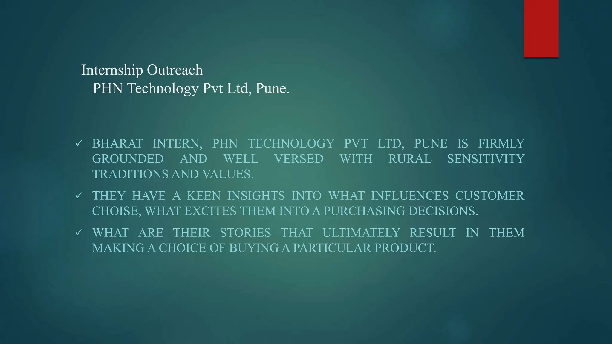 Internship Outreach
PHN Technology Pvt Ltd, Pune.
 BHARAT INTERN, PHN TECHNOLOGY PVT LTD, PUNE IS FIRMLY
GROUNDED AND WELL VERSED WITH RURAL SENSITIVITY
TRADITIONS AND VALUES.
 THEY HAVE A KEEN INSIGHTS INTO WHAT INFLUENCES CUSTOMER
CHOISE, WHAT EXCITES THEM INTO A PURCHASING DECISIONS.
 WHAT ARE THEIR STORIES THAT ULTIMATELY RESULT IN THEM
MAKING A CHOICE OF BUYING A PARTICULAR PRODUCT.
 