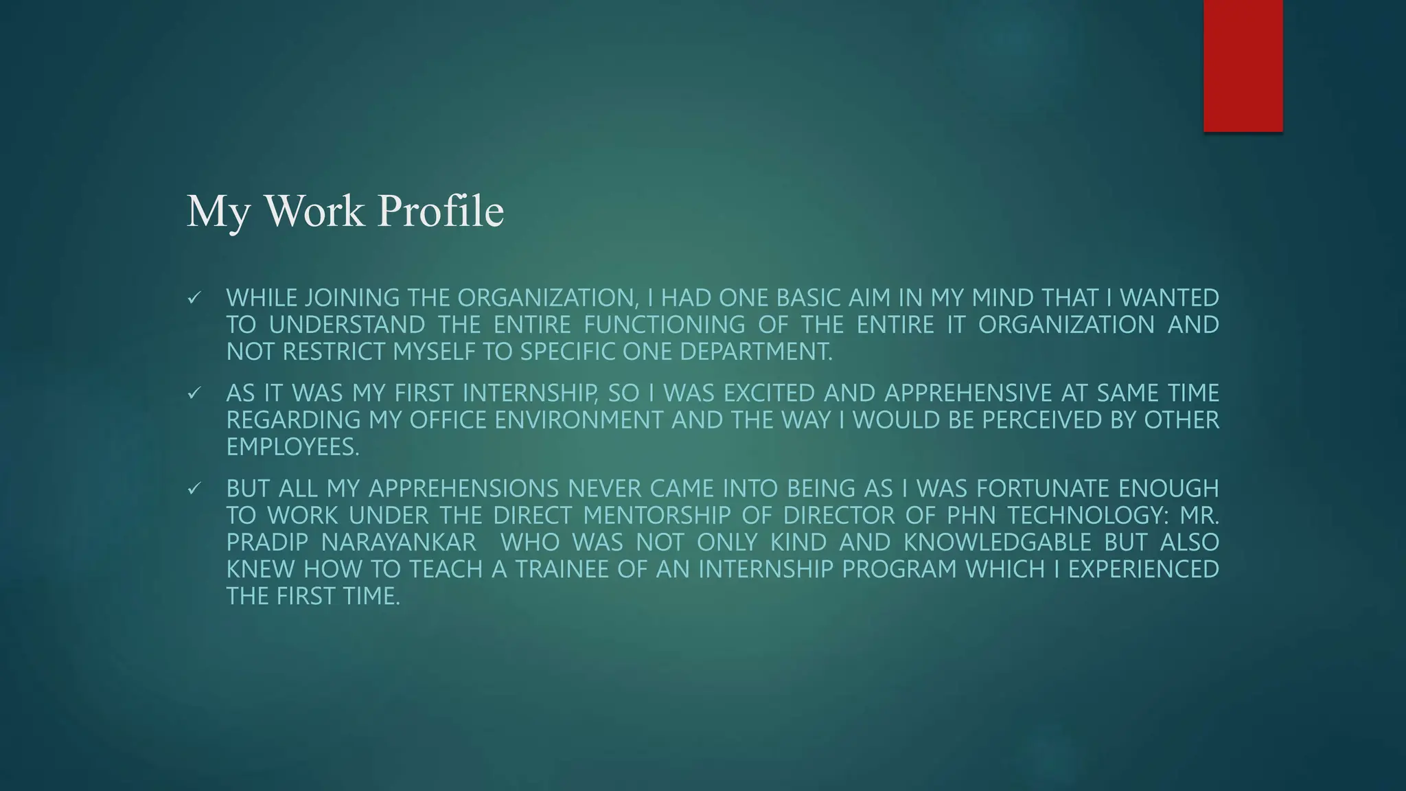 My Work Profile
 WHILE JOINING THE ORGANIZATION, I HAD ONE BASIC AIM IN MY MIND THAT I WANTED
TO UNDERSTAND THE ENTIRE FUNCTIONING OF THE ENTIRE IT ORGANIZATION AND
NOT RESTRICT MYSELF TO SPECIFIC ONE DEPARTMENT.
 AS IT WAS MY FIRST INTERNSHIP, SO I WAS EXCITED AND APPREHENSIVE AT SAME TIME
REGARDING MY OFFICE ENVIRONMENT AND THE WAY I WOULD BE PERCEIVED BY OTHER
EMPLOYEES.
 BUT ALL MY APPREHENSIONS NEVER CAME INTO BEING AS I WAS FORTUNATE ENOUGH
TO WORK UNDER THE DIRECT MENTORSHIP OF DIRECTOR OF PHN TECHNOLOGY: MR.
PRADIP NARAYANKAR WHO WAS NOT ONLY KIND AND KNOWLEDGABLE BUT ALSO
KNEW HOW TO TEACH A TRAINEE OF AN INTERNSHIP PROGRAM WHICH I EXPERIENCED
THE FIRST TIME.
 