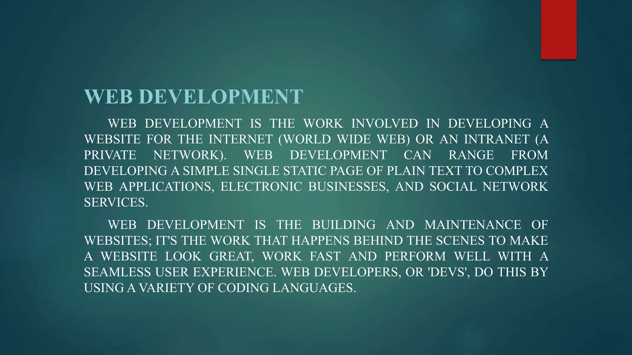 WEB DEVELOPMENT
WEB DEVELOPMENT IS THE WORK INVOLVED IN DEVELOPING A
WEBSITE FOR THE INTERNET (WORLD WIDE WEB) OR AN INTRANET (A
PRIVATE NETWORK). WEB DEVELOPMENT CAN RANGE FROM
DEVELOPING A SIMPLE SINGLE STATIC PAGE OF PLAIN TEXT TO COMPLEX
WEB APPLICATIONS, ELECTRONIC BUSINESSES, AND SOCIAL NETWORK
SERVICES.
WEB DEVELOPMENT IS THE BUILDING AND MAINTENANCE OF
WEBSITES; IT'S THE WORK THAT HAPPENS BEHIND THE SCENES TO MAKE
A WEBSITE LOOK GREAT, WORK FAST AND PERFORM WELL WITH A
SEAMLESS USER EXPERIENCE. WEB DEVELOPERS, OR 'DEVS', DO THIS BY
USING A VARIETY OF CODING LANGUAGES.
 