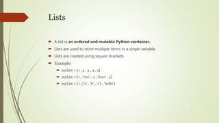 Lists
 A list is an ordered and mutable Python container.
 Lists are used to store multiple items in a single variable.
 Lists are created using square brackets
 Example:
 myList = [1 , 2 , 3 , 4 , 5]
 myList = [1 , ‘two’ , 3 , ‘four’ , 5]
 myList = [1 , [‘a’ , ‘b’ , ‘c’] , ‘hello’]
 