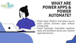 • Power Apps: Platform that allows you to
build custom business apps without
writing code.
• Power Automate: Automates repetitive
tasks and workflows across your favorite
apps and services.
WHAT ARE
POWER APPS &
POWER
AUTOMATE?
 