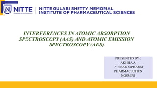 INTERFERENCES IN ATOMIC ABSORPTION
SPECTROSCOPY (AAS) AND ATOMIC EMISSION
SPECTROSCOPY (AES)
PRESENTED BY :
AKHILAA
1st YEAR M PHARM
PHARMACEUTICS
NGSMIPS
 