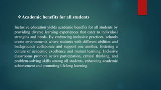 Inclusive education yields academic benefits for all students by
providing diverse learning experiences that cater to individual
strengths and needs. By embracing inclusive practices, schools
create environments where students with different abilities and
backgrounds collaborate and support one another, fostering a
culture of academic excellence and mutual learning. Inclusive
classrooms promote active participation, critical thinking, and
problem-solving skills among all students, enhancing academic
achievement and promoting lifelong learning.
Academic benefits for all students
 