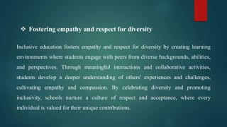  Fostering empathy and respect for diversity
Inclusive education fosters empathy and respect for diversity by creating learning
environments where students engage with peers from diverse backgrounds, abilities,
and perspectives. Through meaningful interactions and collaborative activities,
students develop a deeper understanding of others' experiences and challenges,
cultivating empathy and compassion. By celebrating diversity and promoting
inclusivity, schools nurture a culture of respect and acceptance, where every
individual is valued for their unique contributions.
 