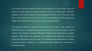 The concept of inclusive education began to gain momentum in the late 20th century as a
response to social justice movements and advancements in disability rights. Influential
legislation, such as the Education for All Handicapped Children Act (1975) in the United
States, laid the groundwork for inclusive education by mandating access to education for
children with disabilities in the least restrictive environment possible.
The landmark Salamanca Statement and Framework for Action (1994), adopted by
UNESCO, marked a significant turning point in the global movement towards inclusive
education. The Salamanca Statement affirmed the right of every child to receive a quality
education within their local community and emphasized the importance of inclusive
schools that accommodate diverse learners. This declaration galvanized efforts worldwide
to promote inclusive education as a fundamental human right and a cornerstone of
educational reform.
 