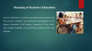 Meaning of Inclusive Education
Inclusive Education is a learning environment that promotes the
full personal, academic, and professional development of all
learners irrespective of all learners, irrespective of race, class,
color, gender, disability, sexual preference, learning styles, and
language.
 