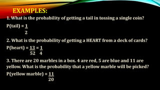 EXAMPLES:
1.What is the probability of getting a tail in tossing a single coin?
P(tail) = 1
2
2. What is the probability of getting a HEART from a deck of cards?
P(heart) = 13 = 1
52 4
3. There are 20 marbles in a box. 4 are red, 5 are blue and 11 are
yellow. What is the probability that a yellow marble will be picked?
P(yellow marble) = 11
20
 