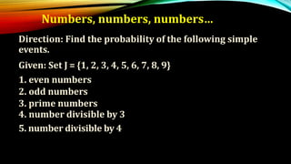 Numbers, numbers, numbers…
Direction: Find the probability of the following simple
events.
Given: Set J = {1, 2, 3, 4, 5, 6, 7, 8, 9}
1. even numbers
2. odd numbers
3. prime numbers
4. number divisible by 3
5. number divisible by 4
 