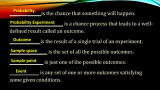 ________________is the chance that something will happen.
___________________________ is a chance process that leads to a well-
defined result called an outcome.
_______________ is the result of a single trial of an experiment.
___________________ is the set of all the possible outcomes.
_________________ is just one of the possible outcomes.
___________ is any set of one or more outcomes satisfying
some given conditions.
Probability
Probability Experiment
Outcome
Sample space
Sample point
Event
 