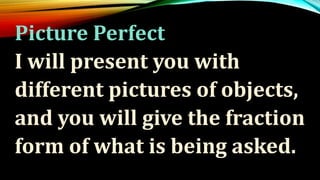 Picture Perfect
I will present you with
different pictures of objects,
and you will give the fraction
form of what is being asked.
 