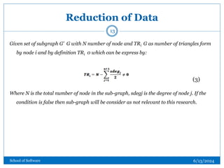 Reduction of Data
Given set of subgraph G’ G with N number of node and TRi G as number of triangles form
by node i and by definition TRi 0 which can be express by:
Where N is the total number of node in the sub-graph, sdegj is the degree of node j. If the
condition is false then sub-graph will be consider as not relevant to this research.
(3)
13
6/13/2024
School of Software
 