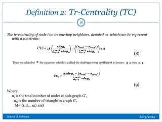 Definition 2: Tr-Centrality (TC)
The tr-centrality of node i on its one-hop neighbors, denoted as which can be represent
with a constrain:
CTC=
Where
nv is the total number of nodes in sub-graph G’,
ntr is the number of triangle in graph G’,
M= {1, 2… m} and
Then we added to the equation which is called the distinguishing coefficient to insure
.
(8)
(9)
16
6/13/2024
School of Software
 