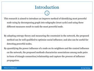 Introduction
This research is aimed to introduce an improve method of identifying most powerful
node using by decomposing graph into subgraphs (trust cycle) and using three
different measures result to rank the most powerful node.
By adopting entropy theory and measuring the constraint in the network, the proposed
method can be well qualified to optimize social influence; and also can be useful for
detecting powerful nodes.
By quantifying the power influence of a node on its neighbors and the control influence
on the network, the proposed methods characterize associations among node pairs
in form of triangle connection/relationship and capture the process of influence
propagation.
3
6/13/2024
School of Software
 