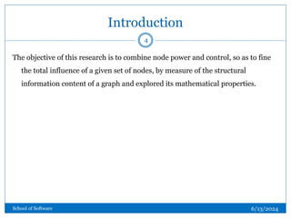 Introduction
The objective of this research is to combine node power and control, so as to fine
the total influence of a given set of nodes, by measure of the structural
information content of a graph and explored its mathematical properties.
4
6/13/2024
School of Software
 