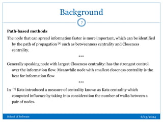 Background
Path-based methods
The node that can spread information faster is more important, which can be identified
by the path of propagation [6] such as betweenness centrality and Closeness
centrality.
***
Generally speaking node with largest Closeness centrality: has the strongest control
over the information flow. Meanwhile node with smallest closeness centrality is the
best for information flow.
***
In [7] Katz introduced a measure of centrality known as Katz centrality which
computed influence by taking into consideration the number of walks between a
pair of nodes.
7
6/13/2024
School of Software
 
