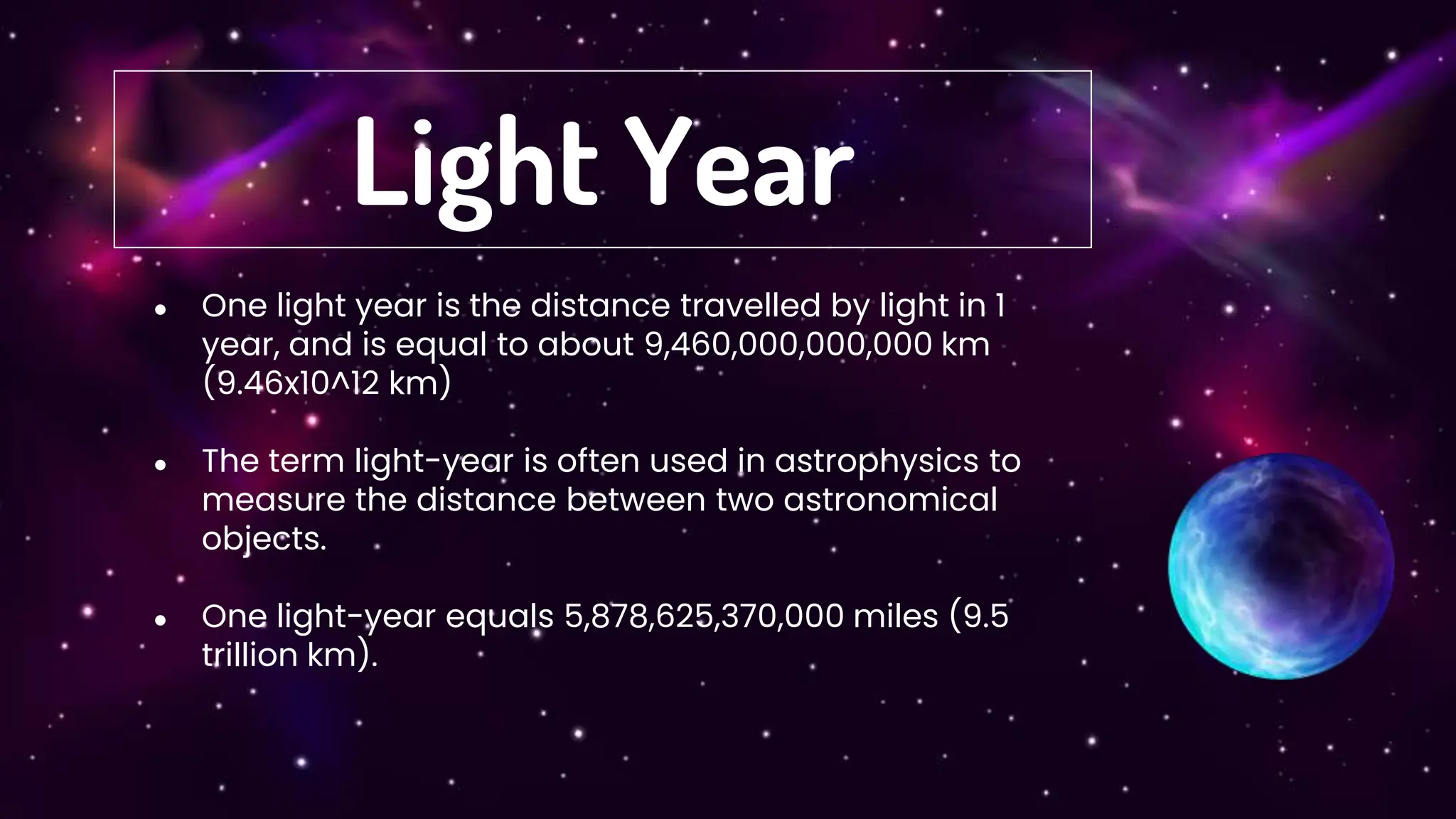● One light year is the distance travelled by light in 1
year, and is equal to about 9,460,000,000,000 km
(9.46x10^12 km)
● The term light-year is often used in astrophysics to
measure the distance between two astronomical
objects.
● One light-year equals 5,878,625,370,000 miles (9.5
trillion km).
Light Year
 