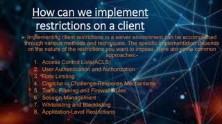 How can we implement
restrictions on a client
 Implementing client restrictions in a server environment can be accomplished
through various methods and techniques. The specific implementation depends
on the nature of the restrictions you want to impose. Here are some common
approaches:-
1. Access Control Lists(ACLS)
2. User Authentication and Authorization
3. Rate Limiting
4. Captcha or Challenge-Response Mechanisms
5. Traffic Filtering and Firewall Rules
6. Session Management
7. Whitelisting and Blacklisting
8. Application-Level Restrictions
 