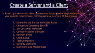 Create a Server and a Client
 To set up a server and client, you need to follow several steps depending on
your specific requirements. Here's a general overview of the process:-
1. Determine the Server and Client Roles
2. Choose an Operating System
3. Set Up Server Hardware
4. Configure Server Software
5. Network Setup
6. Client Setup
7. Test Connectivity
8. Security Measures
9. Monitoring and Maintenance
 