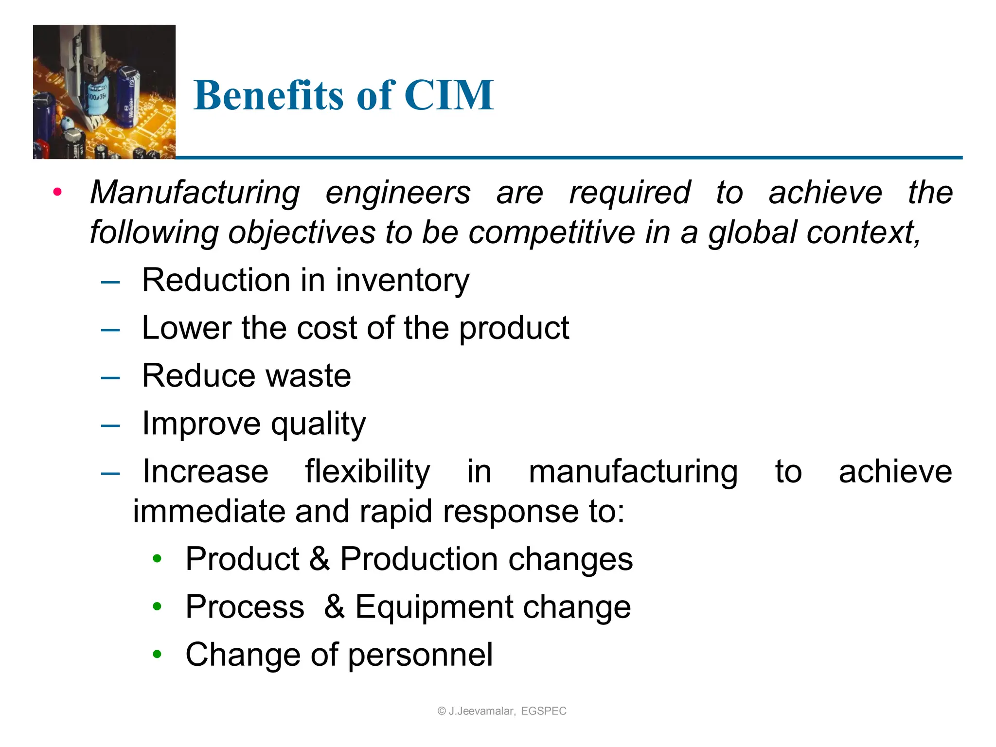 Benefits of CIM
• Manufacturing engineers are required to achieve the
following objectives to be competitive in a global context,
– Reduction in inventory
– Lower the cost of the product
– Reduce waste
– Improve quality
– Increase flexibility in manufacturing to achieve
immediate and rapid response to:
• Product & Production changes
• Process & Equipment change
• Change of personnel
© J.Jeevamalar, EGSPEC
 