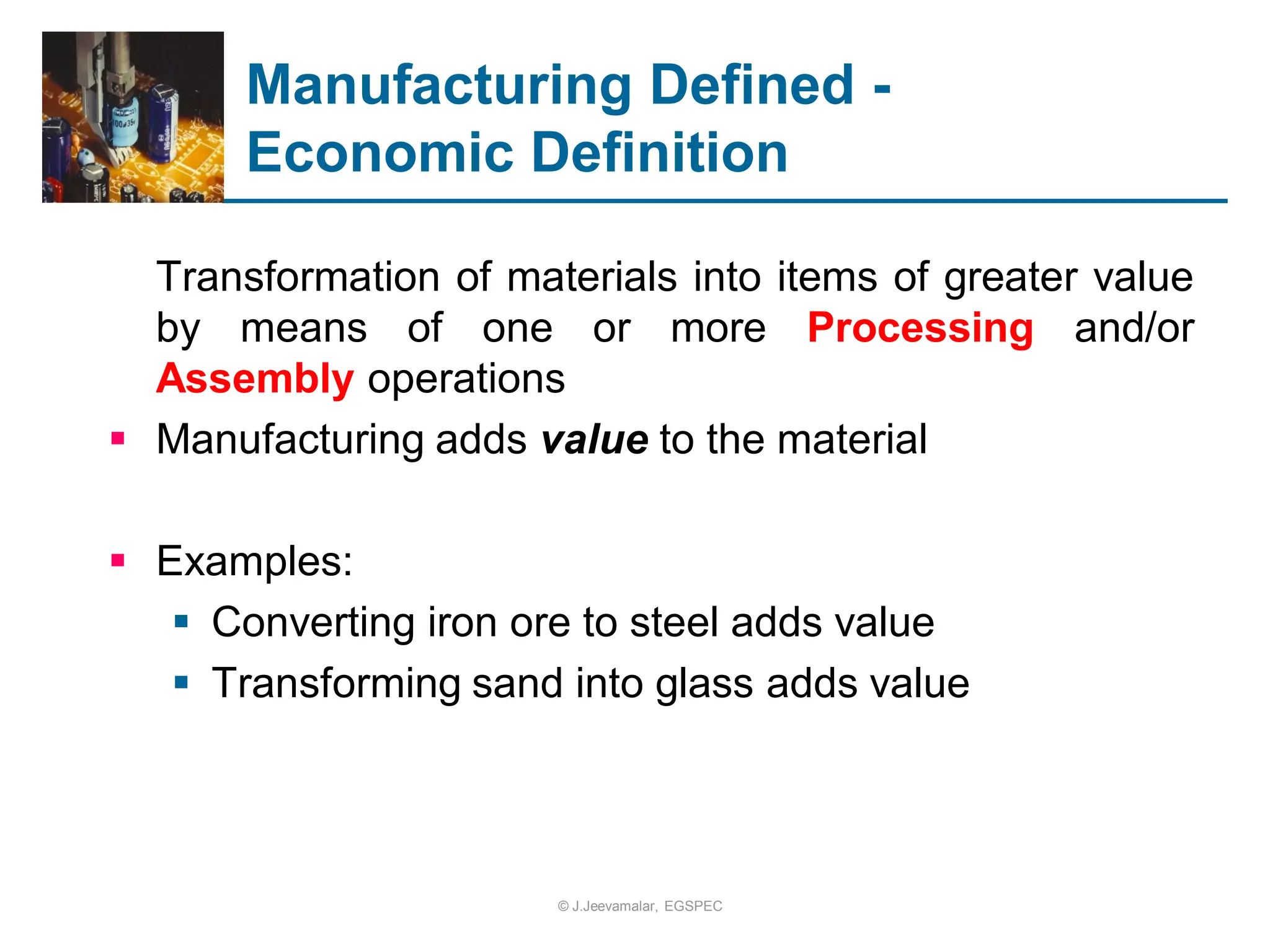 Manufacturing Defined -
Economic Definition
Transformation of materials into items of greater value
by means of one or more Processing and/or
Assembly operations
 Manufacturing adds value to the material
 Examples:
 Converting iron ore to steel adds value
 Transforming sand into glass adds value
© J.Jeevamalar, EGSPEC
 