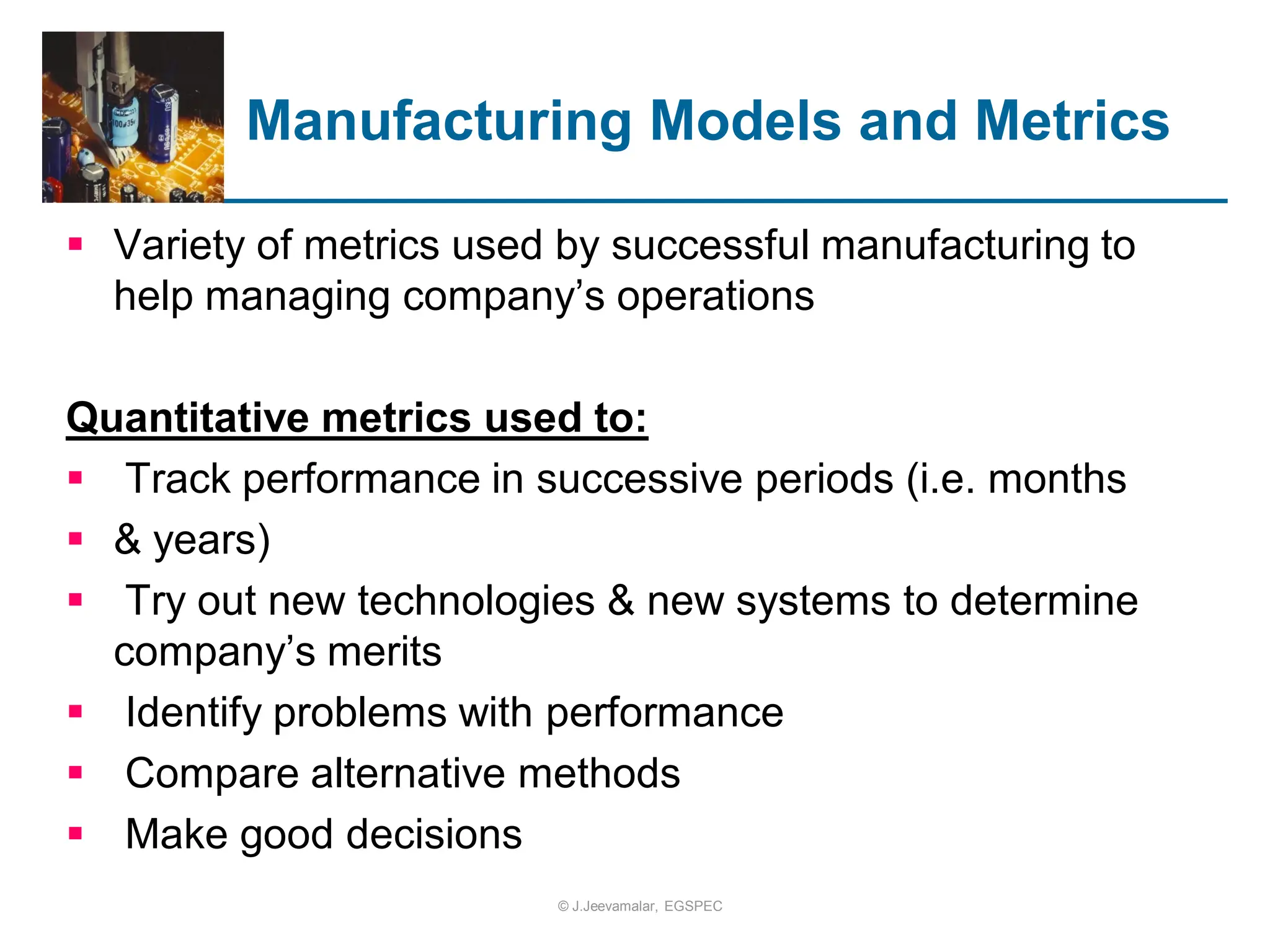  Variety of metrics used by successful manufacturing to
help managing company’s operations
Quantitative metrics used to:
 Track performance in successive periods (i.e. months
 & years)
 Try out new technologies & new systems to determine
company’s merits
 Identify problems with performance
 Compare alternative methods
 Make good decisions
Manufacturing Models and Metrics
© J.Jeevamalar, EGSPEC
 
