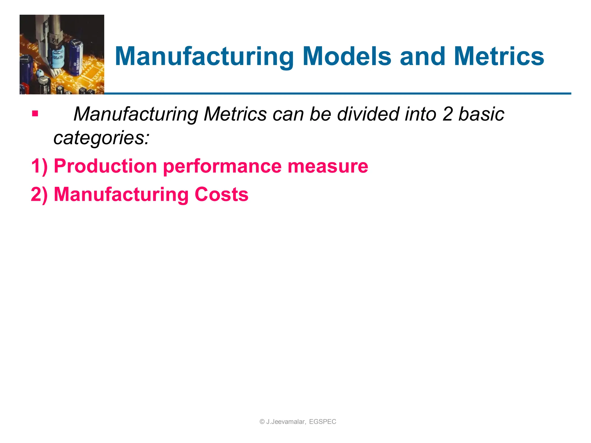 Manufacturing Models and Metrics
 Manufacturing Metrics can be divided into 2 basic
categories:
1) Production performance measure
2) Manufacturing Costs
© J.Jeevamalar, EGSPEC
 