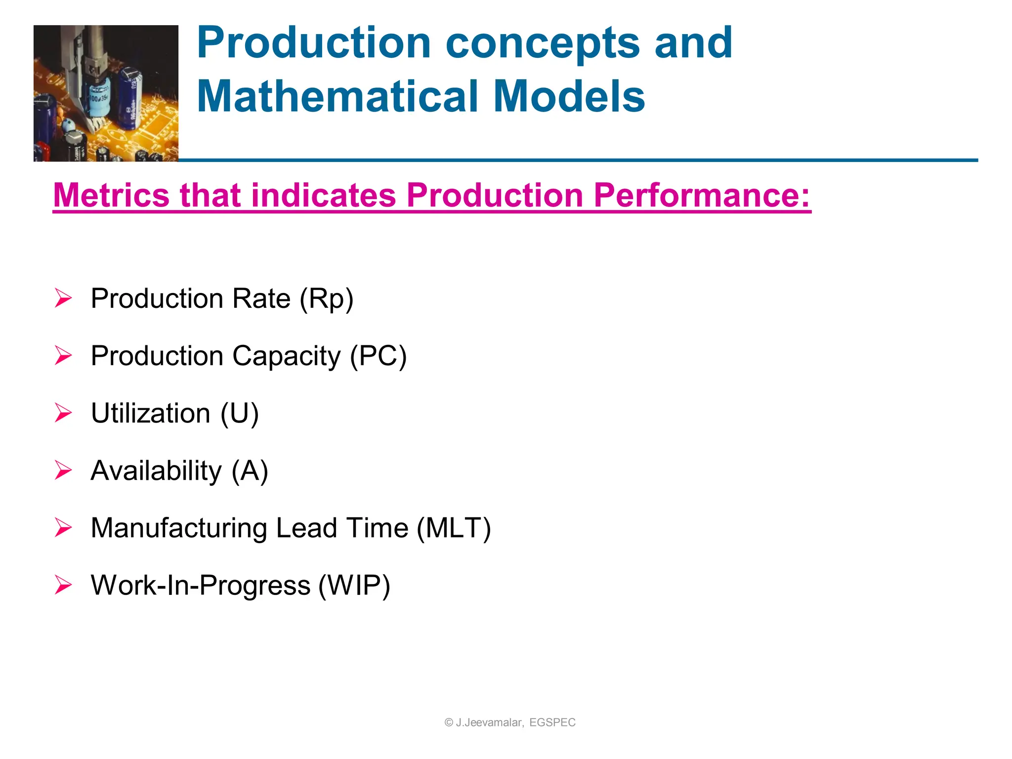 Production concepts and
Mathematical Models
Metrics that indicates Production Performance:
 Production Rate (Rp)
 Production Capacity (PC)
 Utilization (U)
 Availability (A)
 Manufacturing Lead Time (MLT)
 Work-In-Progress (WIP)
© J.Jeevamalar, EGSPEC
 