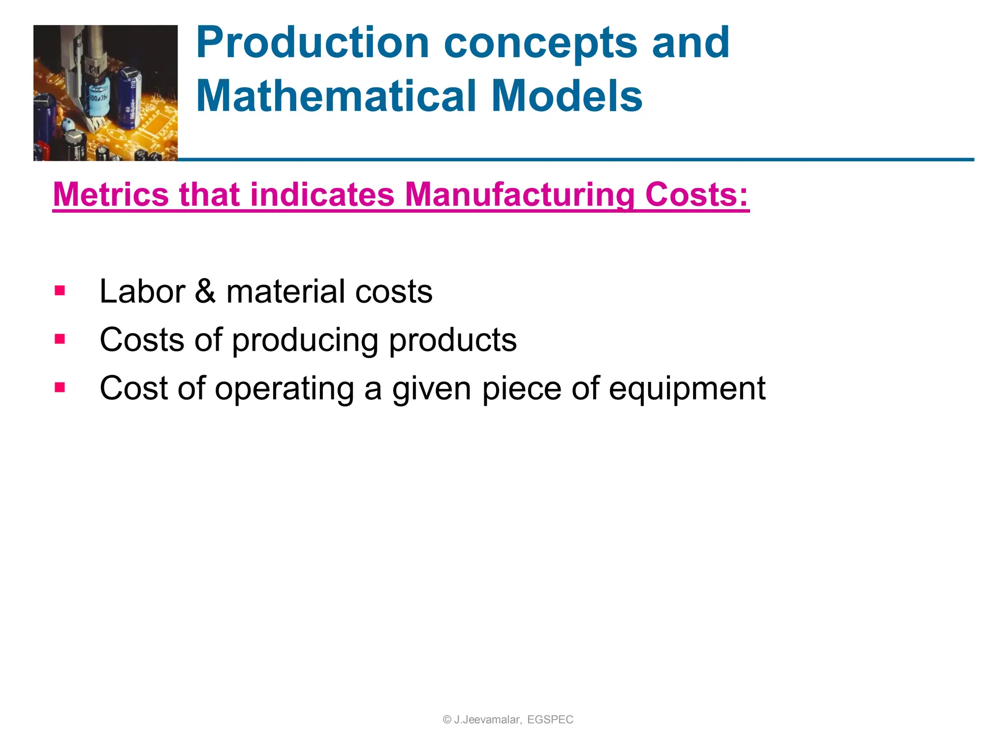Metrics that indicates Manufacturing Costs:
 Labor & material costs
 Costs of producing products
 Cost of operating a given piece of equipment
Production concepts and
Mathematical Models
© J.Jeevamalar, EGSPEC
 