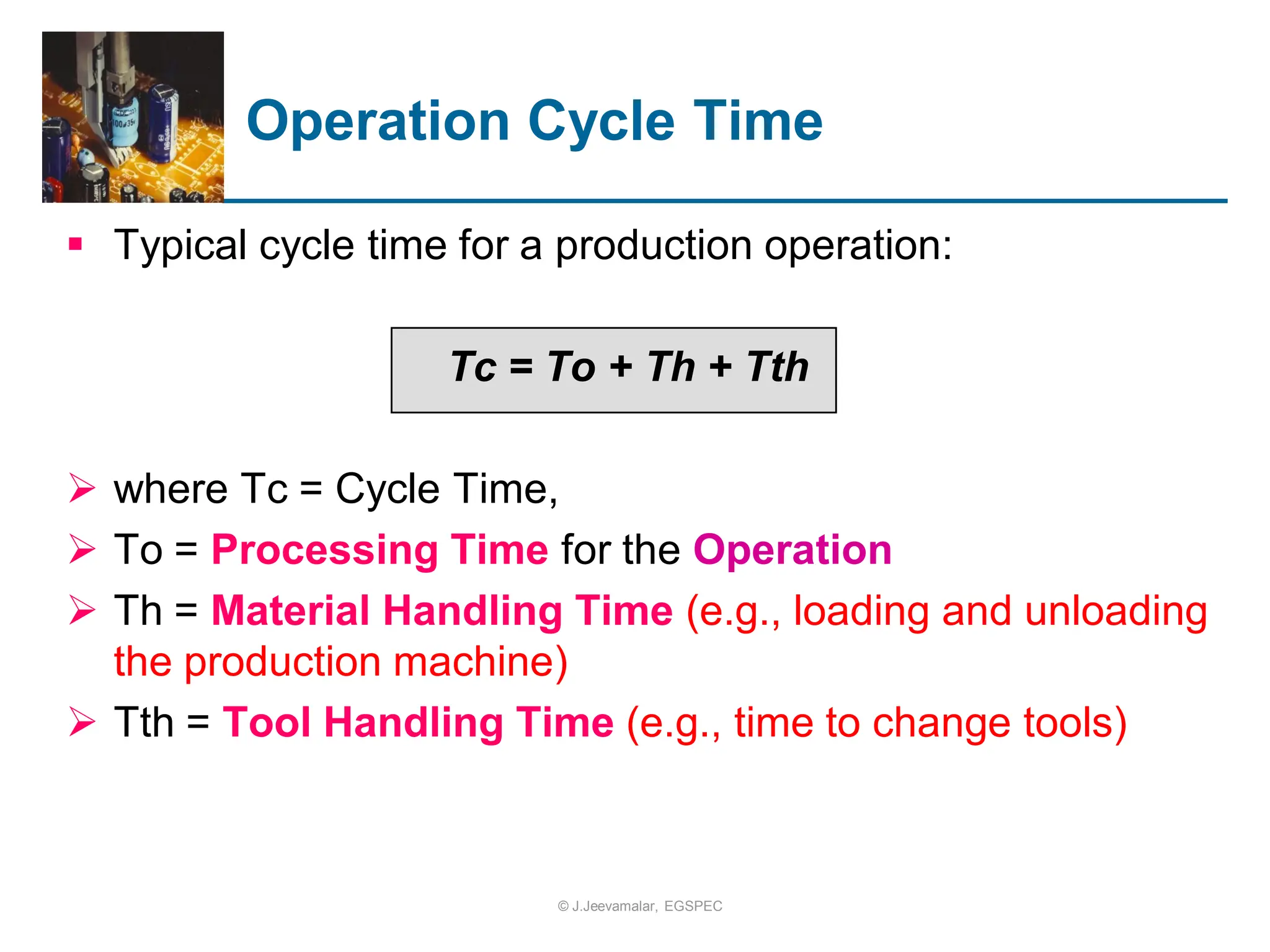 Operation Cycle Time
 Typical cycle time for a production operation:
Tc = To + Th + Tth
 where Tc = Cycle Time,
 To = Processing Time for the Operation
 Th = Material Handling Time (e.g., loading and unloading
the production machine)
 Tth = Tool Handling Time (e.g., time to change tools)
© J.Jeevamalar, EGSPEC
 