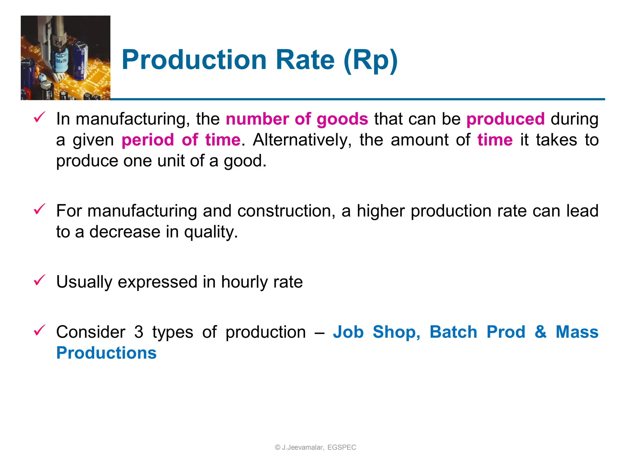 Production Rate (Rp)
 In manufacturing, the number of goods that can be produced during
a given period of time. Alternatively, the amount of time it takes to
produce one unit of a good.
 For manufacturing and construction, a higher production rate can lead
to a decrease in quality.
 Usually expressed in hourly rate
 Consider 3 types of production – Job Shop, Batch Prod & Mass
Productions
© J.Jeevamalar, EGSPEC
 
